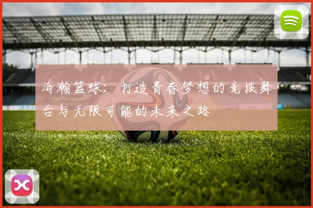 海瀚篮球：打造青春梦想的竞技舞台与无限可能的未来之路
