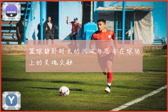 篮球静卧时光的沉淀与思考在球场上的灵魂交融