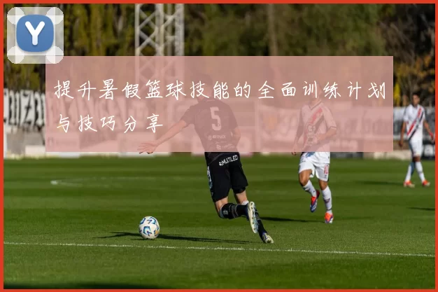 提升暑假篮球技能的全面训练计划与技巧分享